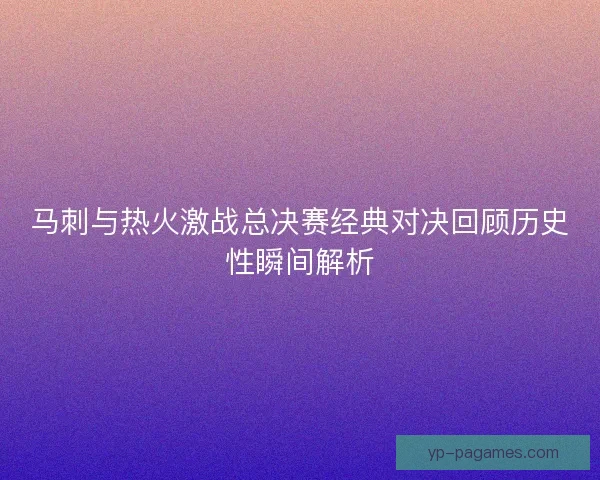 马刺与热火激战总决赛经典对决回顾历史性瞬间解析