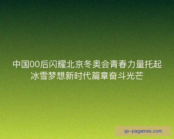 中国00后闪耀北京冬奥会青春力量托起冰雪梦想新时代篇章奋斗光芒